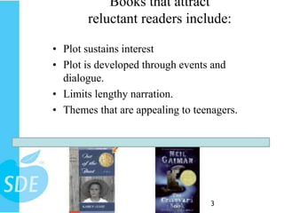 Books that attract
       reluctant readers include:

• Plot sustains interest
• Plot is developed through events and
  dialogue.
• Limits lengthy narration.
• Themes that are appealing to teenagers.




                                  23
 