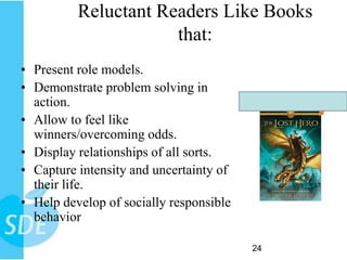 Reluctant Readers Like Books
                      that:
• Present role models.
• Demonstrate problem solving in
  action.
• Allow to feel like
  winners/overcoming odds.
• Display relationships of all sorts.
• Capture intensity and uncertainty of
  their life.
• Help develop of socially responsible
  behavior

                                         24
 