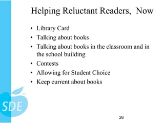 Helping Reluctant Readers, Now
• Library Card
• Talking about books
• Talking about books in the classroom and in
  the school building
• Contests
• Allowing for Student Choice
• Keep current about books




                                 26
 