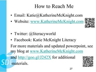 How to Reach Me
• Email: Katie@KatherineMcKnight.com
• Website: www.KatherineMcKnight.com

• Twitter: @literacyworld
• Facebook: Katie McKnight Literacy
For more materials and updated powerpoint, see
my blog at www.KatherineMcKnight.com
and http://goo.gl/J242X for additional
 materials.
                                 27
 