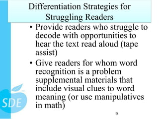 Differentiation Strategies for
     Struggling Readers
• Provide readers who struggle to
  decode with opportunities to
  hear the text read aloud (tape
  assist)
• Give readers for whom word
  recognition is a problem
  supplemental materials that
  include visual clues to word
  meaning (or use manipulatives
  in math)
                        9
 