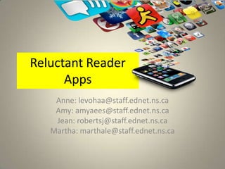Reluctant Reader
      Apps
    Anne: levohaa@staff.ednet.ns.ca
    Amy: amyaees@staff.ednet.ns.ca
    Jean: robertsj@staff.ednet.ns.ca
   Martha: marthale@staff.ednet.ns.ca
 