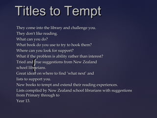 {{
Titles to TemptTitles to Tempt
They come into the library and challenge you.They come into the library and challenge you.
They don't like reading.They don't like reading.
What can you do?What can you do?
What book do you use to try to hook them?What book do you use to try to hook them?
Where can you look for support?Where can you look for support?
What if the problem is ability rather than interest?What if the problem is ability rather than interest?
Tried and true suggestions from New ZealandTried and true suggestions from New Zealand
school librarians.school librarians.
Great ideas on where to findGreat ideas on where to find ‘‘what nextwhat next’’ andand
lists to support you.lists to support you.
New books to tempt and extend their reading experiences.New books to tempt and extend their reading experiences.
Lists compiled by New Zealand school librarians withLists compiled by New Zealand school librarians with suggestionssuggestions
from Primary through tofrom Primary through to
Year 13.Year 13.
 