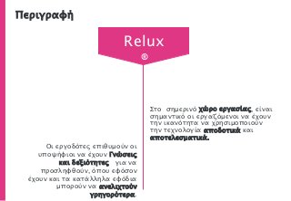 Περιγραφή
Στο σημερινό χώρο εργασίας, είναι
σημαντικό οι εργαζόμενοι να έχουν
την ικανότητα να χρησιμοποιούν
την τεχνολογία αποδοτικά και
αποτελεσματικά.
Οι εργοδότες επιθυμούν οι
υποψήφιοι να έχουν Γνώσεις
και δεξιότητες για να
προσληφθούν, όπου εφόσον
έχουν και τα κατάλληλα εφόδια
μπορούν να ανελιχτούν
γρηγορότερα.
Relux
®
 