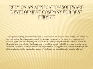 RELY ON AN APPLICATION SOFTWARE
DEVELOPMENT COMPANY FOR BEST
SERVICE
The rapidly altering business situation stresses business owners to be ready well ahead of
time to satisfy their requirements along with of consumers. By using the Internet and
various types of software program, it is now relatively simpler to stay ahead of the rivals.
Nevertheless, the off-the-shelf software is unable enough to fulfill personal requirements
from the business. It has increased the requirement for application software development
that can focus on the expanding needs of the business in addition to target audience.
 