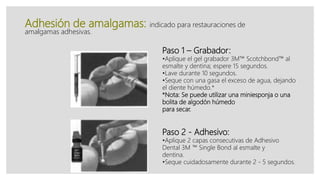 Adhesión de amalgamas: indicado para restauraciones de
amalgamas adhesivas.
Paso 1 – Grabador:
•Aplique el gel grabador 3M™ Scotchbond™ al
esmalte y dentina; espere 15 segundos.
•Lave durante 10 segundos.
•Seque con una gasa el exceso de agua, dejando
el diente húmedo.*
*Nota: Se puede utilizar una miniesponja o una
bolita de algodón húmedo
para secar.
Paso 2 - Adhesivo:
•Aplique 2 capas consecutivas de Adhesivo
Dental 3M ™ Single Bond al esmalte y
dentina.
•Seque cuidadosamente durante 2 - 5 segundos.
 