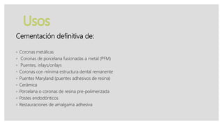 Cementación definitiva de:
◦ Coronas metálicas
◦ Coronas de porcelana fusionadas a metal (PFM)
◦ Puentes, inlays/onlays
◦ Coronas con mínima estructura dental remanente
◦ Puentes Maryland (puentes adhesivos de resina)
◦ Cerámica
◦ Porcelana o coronas de resina pre-polimerizada
◦ Postes endodónticos
◦ Restauraciones de amalgama adhesiva
 