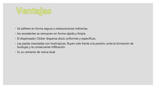 ◦ Se adhiere en forma segura a restauraciones indirectas.
◦ los excedentes se remueven en forma rápida y limpia.
◦ El dispensador Clicker dispensa dosis uniformes y específicas.
◦ Las pastas mezcladas son tixotrópicas, fluyen solo frente a la presión, evita la formación de
burbujas y la consecuente infiltración.
◦ Es un cemento de resina dual.
 