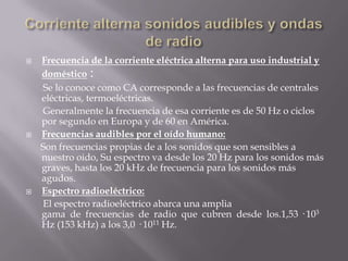    Frecuencia de la corriente eléctrica alterna para uso industrial y
    doméstico :
    Se lo conoce como CA corresponde a las frecuencias de centrales
    eléctricas, termoeléctricas.
    Generalmente la frecuencia de esa corriente es de 50 Hz o ciclos
    por segundo en Europa y de 60 en América.
   Frecuencias audibles por el oído humano:
    Son frecuencias propias de a los sonidos que son sensibles a
    nuestro oido, Su espectro va desde los 20 Hz para los sonidos más
    graves, hasta los 20 kHz de frecuencia para los sonidos más
    agudos.
   Espectro radioeléctrico:
    El espectro radioeléctrico abarca una amplia
    gama de frecuencias de radio que cubren desde los.1,53 · 103
    Hz (153 kHz) a los 3,0 · 1011 Hz.
 