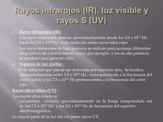    Rayos infrarrojos (IR):
   Los rayos infrarrojos abarcan aproximadamente desde los 3,0 x 1011 Hz
    hasta los 3,8 x 1014Hz , todo molécula emite rayos infra rojos
   Los rayos infrarrojos de baja potencia se utilizan para accionar diferentes
    dispositivos de control remoto como, por ejemplo, y los de alta potencia
    se emplean para generar calor.
   Espectro de luz visible :
   Es la radiación que puede ser detectada por nuestros ojos. Se localiza
    aproximadamente entre 3,8 x 1014 Hz , correspondiente a la frecuencia del
    color violeta y los 7,5 x 1014 Hz pertenecientes a la frecuencia del color
    rojo.
Rayos ultravioleta (UV) :
Los rayos ultravioleta se
    encuentran situados aproximadamente en la franja comprendida ent
    re los 7,5 x 1014 Hz y los 3,0 x 1016 Hz de frecuencia del espectro
    electromagnético.
La mayor parte de la luz del sol posee rayos UV.
 