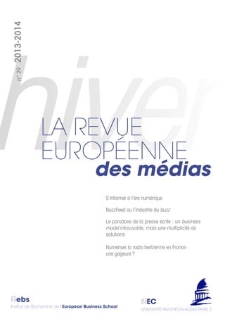 IRebs
Institut de Recherche de l’European Business School
IREC
UNIVERSITÉ PANTHÉON-ASSAS PARIS 2
n°292013-2014
des médias
LA REVUE
EUROPÉENNE
S’informer à l’ère numérique
BuzzFeed ou l’industrie du buzz
Le paradoxe de la presse écrite : un business
model introuvable, mais une multiplicité de
solutions
Numériser la radio hertzienne en France :
une gageure ?
 