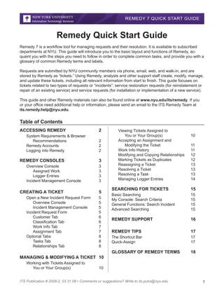 Remedy Quick Start Guide
Remedy 7 is a workflow tool for managing requests and their resolution. It is available to subscribed
departments at NYU. This guide will introduce you to the basic layout and functions of Remedy, acquaint you with the steps you need to follow in order to complete common tasks, and provide you with a
glossary of common Remedy terms and labels.
Requests are submitted by NYU community members via phone, email, web, and walk-in, and are
stored by Remedy as “tickets.” Using Remedy, analysts and other support staff create, modify, manage,
and update these tickets, including all relevant information from start to finish. This guide focuses on
tickets related to two types of requests or “incidents”: service restoration requests (for reinstatement or
repair of an existing service) and service requests (for installation or implementation of a new service).
This guide and other Remedy materials can also be found online at www.nyu.edu/its/remedy. If you
or your office need additional help or information, please send an email to the ITS Remedy Team at
its.remedy.help@nyu.edu.

Table of Contents
ACCESSING REMEDY			

2

System Requirements & Browser
	 Recommendations			
Remedy Accounts 			
Logging into Remedy			

2
2
2

REMEDY CONSOLES 			

3

Overview Console				
	 Assigned Work			
	 Logger Entries 			
Incident Management Console		

3
3
3
3

CREATING A TICKET 			

5

Viewing Tickets Assigned to
	 You or Your Group(s) 			
Accepting an Assignment and
	 Modifying the Ticket 			
Work Info History 				
Modifying and Copying Relationships 	
Marking Tickets as Duplicates		
Reassigning a Ticket 			
Resolving a Ticket 			
Resolving a Task				
Managing Logger Entries			

10
11
11
12
12
13
13
13
14

5
5
5
5
6
6
7
7
8
8
8

15

Basic Searching				
My Console: Search Criteria  			
General Functions: Search Incident  		
Advanced Searching 				

15
15
15
15

REMEDY SUPPORT			

16

REMEDY TIPS				

17

The Shortcut Bar				
Quick-Assign		
 			

17
17

GLOSSARY OF REMEDY TERMS	

Open a New Incident Request Form	
	 Overview Console 			
	 Incident Management Console 	
Incident Request Form			
	 Customer Tab 				
	 Classification Tab 			
	 Work Info Tab 				
	 Assignment Tab 			
Optional Tabs				
	 Tasks Tab 			
	
	 Relationships Tab 		
	

SEARCHING FOR TICKETS		

18

MANAGING & MODIFYING A TICKET	 10
Working with Tickets Assigned to
	 You or Your Group(s)			

10

ITS Publication # 2008-2, 03.31.08 • Comments or suggestions? Write to its.pubs@nyu.edu

1

 