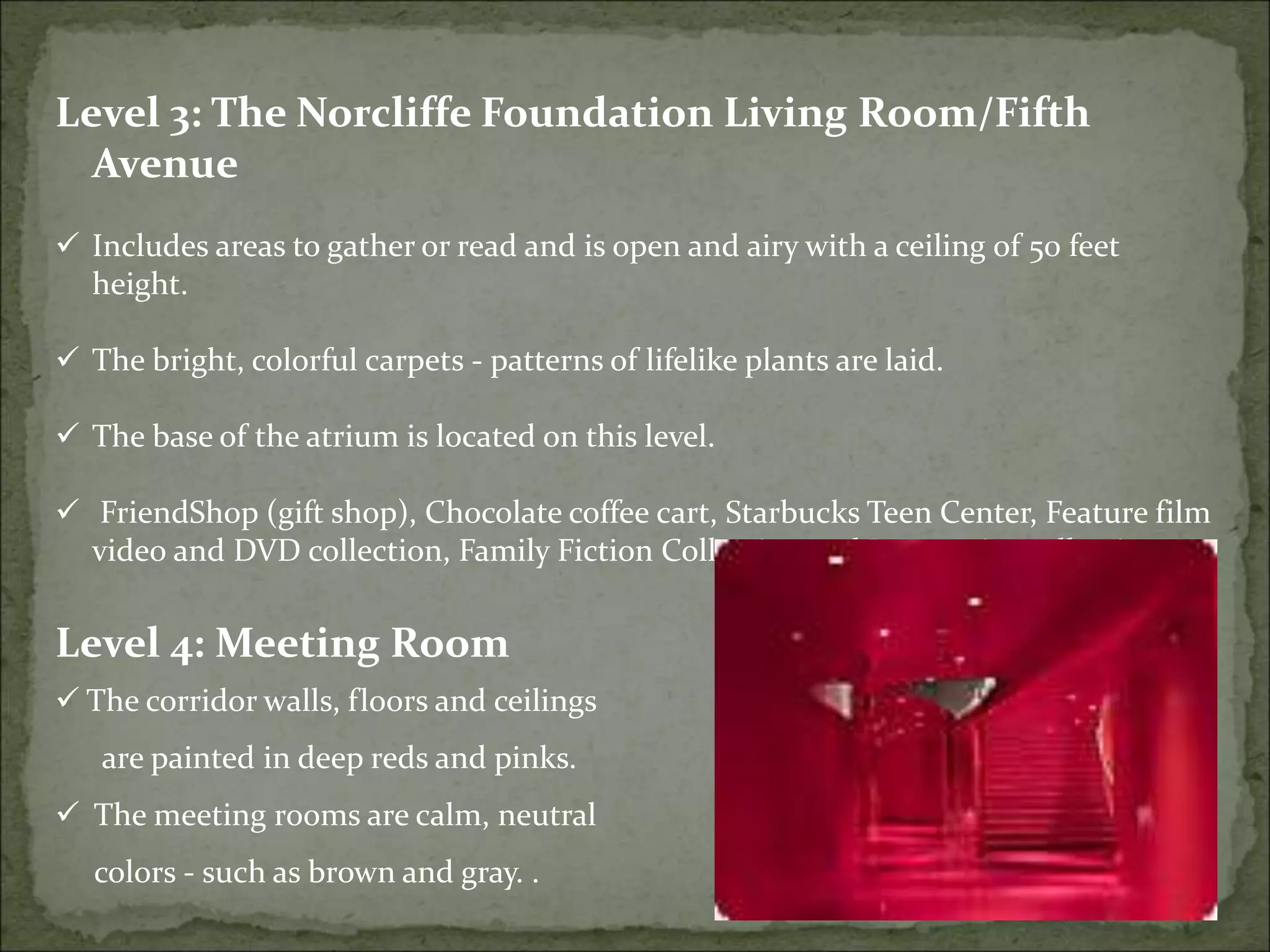 Level 3: The Norcliffe Foundation Living Room/Fifth
Avenue
 Includes areas to gather or read and is open and airy with a ceiling of 50 feet
height.
 The bright, colorful carpets - patterns of lifelike plants are laid.
 The base of the atrium is located on this level.
 FriendShop (gift shop), Chocolate coffee cart, Starbucks Teen Center, Feature film
video and DVD collection, Family Fiction Collection and Large print collection.
Level 4: Meeting Room
 The corridor walls, floors and ceilings
are painted in deep reds and pinks.
 The meeting rooms are calm, neutral
colors - such as brown and gray. .
 