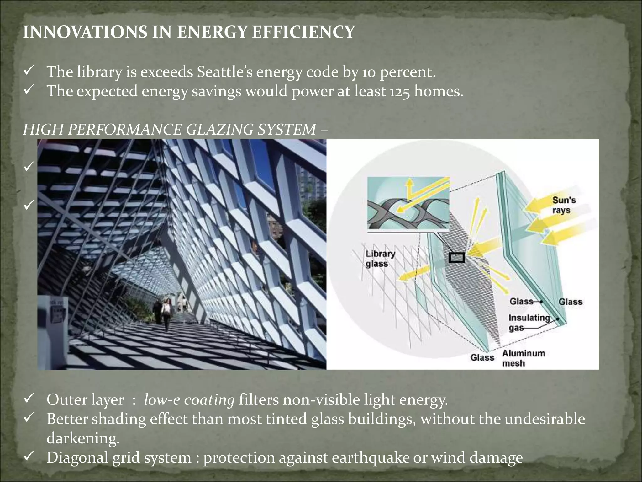 INNOVATIONS IN ENERGY EFFICIENCY
 The library is exceeds Seattle’s energy code by 10 percent.
 The expected energy savings would power at least 125 homes.
HIGH PERFORMANCE GLAZING SYSTEM –
 50% exterior glass has triple-glazed
system
 50% double-glazed clear glass
 Outer layer : low-e coating filters non-visible light energy.
 Better shading effect than most tinted glass buildings, without the undesirable
darkening.
 Diagonal grid system : protection against earthquake or wind damage
 