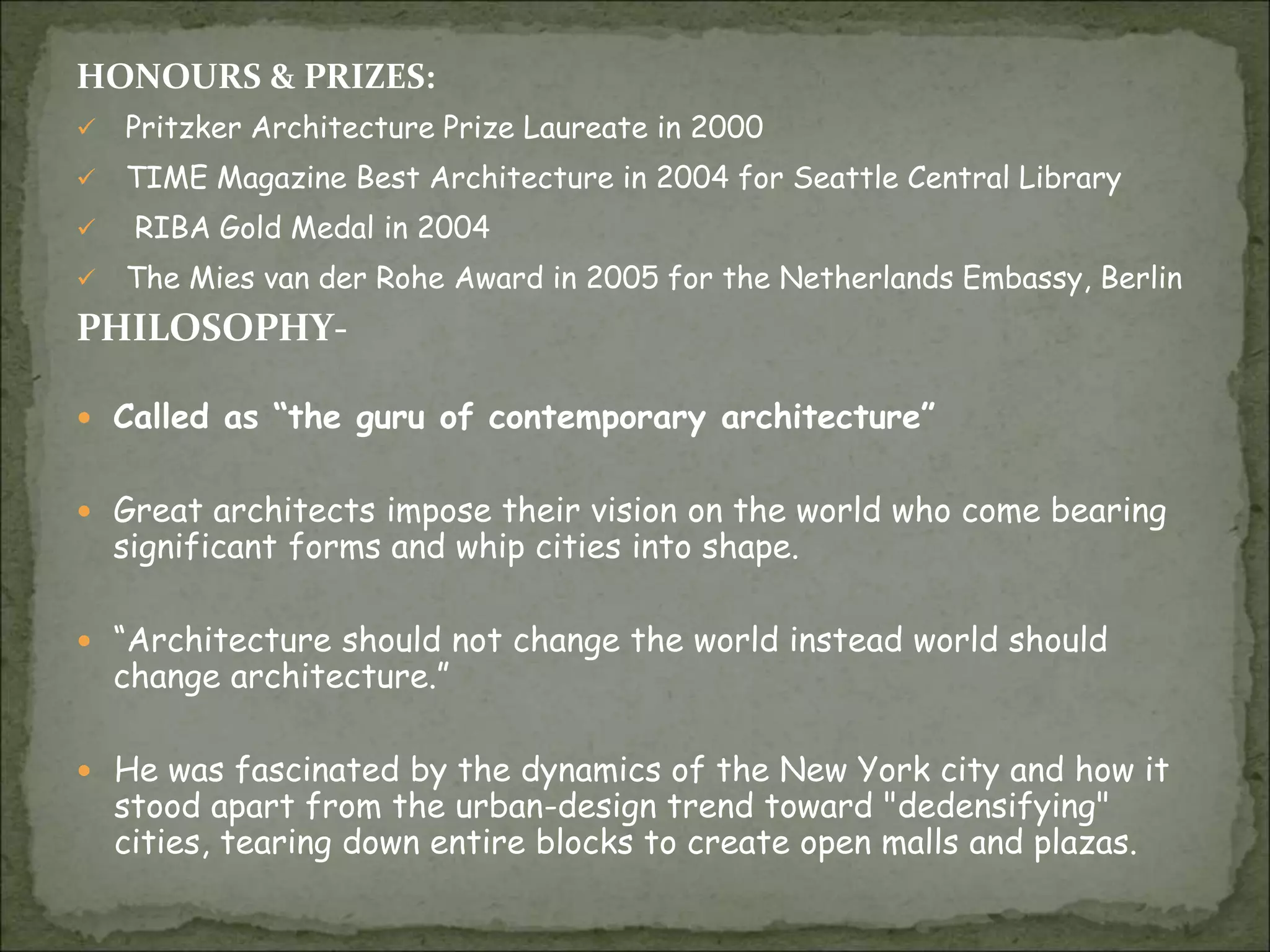 HONOURS & PRIZES:
 Pritzker Architecture Prize Laureate in 2000
 TIME Magazine Best Architecture in 2004 for Seattle Central Library
 RIBA Gold Medal in 2004
 The Mies van der Rohe Award in 2005 for the Netherlands Embassy, Berlin
PHILOSOPHY-
 Called as “the guru of contemporary architecture”
 Great architects impose their vision on the world who come bearing
significant forms and whip cities into shape.
 “Architecture should not change the world instead world should
change architecture.”
 He was fascinated by the dynamics of the New York city and how it
stood apart from the urban-design trend toward "dedensifying"
cities, tearing down entire blocks to create open malls and plazas.
 
