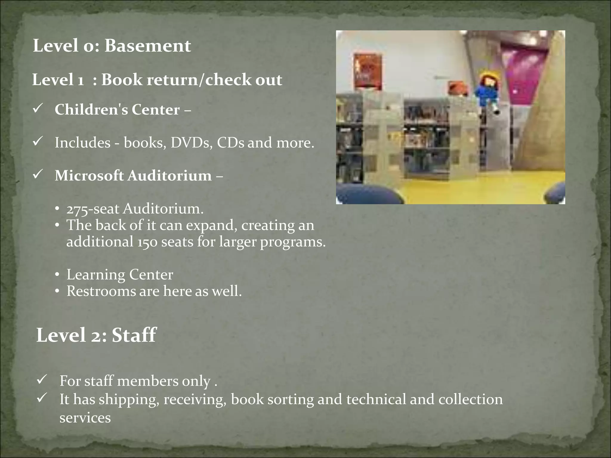 Level 0: Basement
Level 1 : Book return/check out
 Children's Center –
 Includes - books, DVDs, CDs and more.
 Microsoft Auditorium –
• 275-seat Auditorium.
• The back of it can expand, creating an
additional 150 seats for larger programs.
• Learning Center
• Restrooms are here as well.
Level 2: Staff
 For staff members only .
 It has shipping, receiving, book sorting and technical and collection
services
 