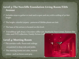 Level 3: The Norcliffe Foundation Living Room/Fifth
Avenue
 Includes areas to gather or read and is open and airy with a ceiling of 50 feet
height.
 The bright, colorful carpets - patterns of lifelike plants are laid.
 The base of the atrium is located on this level.
 FriendShop (gift shop), Chocolate coffee cart, Starbucks Teen Center, Feature film
video and DVD collection, Family Fiction Collection and Large print collection.
Level 4: Meeting Room
 The corridor walls, floors and ceilings
are painted in deep reds and pinks.
 The meeting rooms are calm, neutral
colors - such as brown and gray. .
 