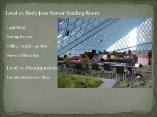 Level 10: Betty Jane Narver Reading Room
Light-filled.
Seating for 400.
Ceiling height – 40-foot
Views of Elliott Bay.
Level 11: Headquarters
Has administrative offices
 