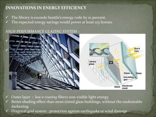 INNOVATIONS IN ENERGY EFFICIENCY
 The library is exceeds Seattle’s energy code by 10 percent.
 The expected energy savings would power at least 125 homes.
HIGH PERFORMANCE GLAZING SYSTEM –
 50% exterior glass has triple-glazed
system
 50% double-glazed clear glass
 Outer layer : low-e coating filters non-visible light energy.
 Better shading effect than most tinted glass buildings, without the undesirable
darkening.
 Diagonal grid system : protection against earthquake or wind damage
 