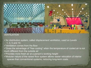 LIGHTING
Low cost and easy maintenance
Example, the light bulbs in the
Faye G. Allen Children’s Center,
above, are expected to last 10 years
Light and motion sensors
Plenty of natural daylight
Reading Room has a north-facing
skylight bringing in natural light
VENTILATION
Air distribution system, called displacement ventilation, used on Levels
1, 3, 5 and 10.
Ventilation comes from the floor
Gives the advantage of “free cooling” when the temperature of cooled air is not
much different from the outside air
Provides more fresh air at a person’s working height
Modular nature of the raised floor system allows easier relocation of interior
spaces than conventional systems, reducing long-term costs.
 