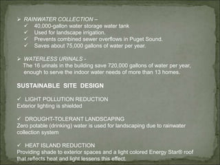  RAINWATER COLLECTION –
 40,000-gallon water storage water tank
 Used for landscape irrigation.
 Prevents combined sewer overflows in Puget Sound.
 Saves about 75,000 gallons of water per year.
 WATERLESS URINALS -
The 16 urinals in the building save 720,000 gallons of water per year,
enough to serve the indoor water needs of more than 13 homes.
SUSTAINABLE SITE DESIGN
 LIGHT POLLUTION REDUCTION
Exterior lighting is shielded
 DROUGHT-TOLERANT LANDSCAPING
Zero potable (drinking) water is used for landscaping due to rainwater
collection system
 HEAT ISLAND REDUCTION
Providing shade to exterior spaces and a light colored Energy Star® roof
that reflects heat and light lessens this effect.
 