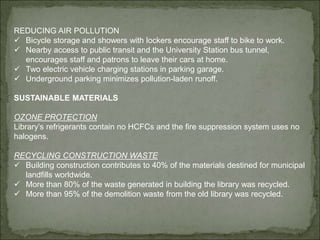 REDUCING AIR POLLUTION
 Bicycle storage and showers with lockers encourage staff to bike to work.
 Nearby access to public transit and the University Station bus tunnel,
encourages staff and patrons to leave their cars at home.
 Two electric vehicle charging stations in parking garage.
 Underground parking minimizes pollution-laden runoff.
SUSTAINABLE MATERIALS
OZONE PROTECTION
Library’s refrigerants contain no HCFCs and the fire suppression system uses no
halogens.
RECYCLING CONSTRUCTION WASTE
 Building construction contributes to 40% of the materials destined for municipal
landfills worldwide.
 More than 80% of the waste generated in building the library was recycled.
 More than 95% of the demolition waste from the old library was recycled.
 
