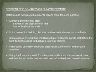 EFFICIENT USE OF MATERIALS ELIMINATES WASTE
Materials and systems with elements serving more than one purpose
 Diamond grid structural steel :
backup for the glass exterior and
interior finish for the walls
 In the core of the building, the structural concrete also serves as a finish.
 Some spaces have lighting shielded with polycarbonate panels that diffuse the
light, finish the ceiling and act as a return air plenum.
 Fireproofing on interior structural steel serves as the finish and a sound
absorber.
 Using the foundation walls from the previous library in the new construction
reduced the amount of new concrete needed and reduced demolition waste.
 