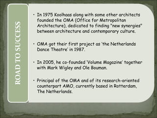 EARLY
LIFE
• Dutch architect
• Born on 17 november 1944 in Rotterdam,
Netherlands
STUDIES
• Studied scriptwriting
• Journalist
• In 1968, he again started studies, in architecture
at the Architectural Association School of
Architecture in London
• In 1972, studied further at Cornell University in
New York
• In 1975 Koolhaas along with some other architects
founded the OMA (Office for Metropolitan
Architecture), dedicated to finding "new synergies"
between architecture and contemporary culture.
• OMA got their first project as ‘the Netherlands
Dance Theatre’ in 1987.
• In 2005, he co-founded ‘Volume Magazine’ together
with Mark Wigley and Ole Bouman.
• Principal of the OMA and of its research-oriented
counterpart AMO, currently based in Rotterdam,
The Netherlands.
ROAD
TO
SUCCESS
 
