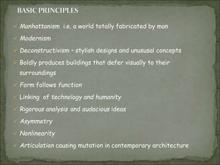  Manhattanism i.e. a world totally fabricated by man
 Modernism
 Deconstructivism – stylish designs and unususal concepts
 Boldly produces buildings that defer visually to their
surroundings
 Form follows function
 Linking of technology and humanity
 Rigorous analysis and audacious ideas
 Asymmetry
 Nonlinearity
 Articulation causing mutation in contemporary architecture
 