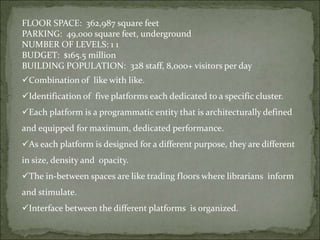 FLOOR SPACE: 362,987 square feet
PARKING: 49,000 square feet, underground
NUMBER OF LEVELS: 1 1
BUDGET: $165.5 million
BUILDING POPULATION: 328 staff, 8,000+ visitors per day
Combination of like with like.
Identification of five platforms each dedicated to a specific cluster.
Each platform is a programmatic entity that is architecturally defined
and equipped for maximum, dedicated performance.
As each platform is designed for a different purpose, they are different
in size, density and opacity.
The in-between spaces are like trading floors where librarians inform
and stimulate.
Interface between the different platforms is organized.
 
