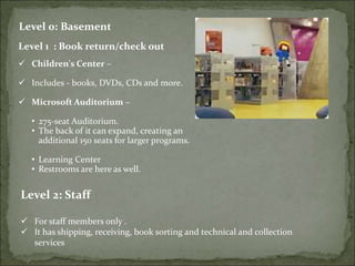 Level 0: Basement
Level 1 : Book return/check out
 Children's Center –
 Includes - books, DVDs, CDs and more.
 Microsoft Auditorium –
• 275-seat Auditorium.
• The back of it can expand, creating an
additional 150 seats for larger programs.
• Learning Center
• Restrooms are here as well.
Level 2: Staff
 For staff members only .
 It has shipping, receiving, book sorting and technical and collection
services
 