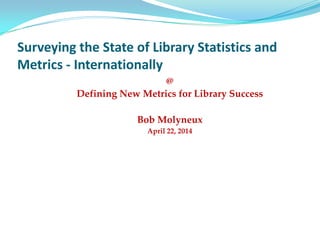 Surveying the State of Library Statistics and
Metrics - Internationally
@
Defining New Metrics for Library Success
Bob Molyneux
April 22, 2014
 