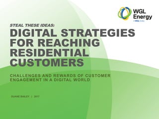 WGLEnergy.com
CHALLENGES AND REWARDS OF CUSTOMER
ENGAGEMENT IN A DIGITAL WORLD
STEAL THESE IDEAS:
DIGITAL STRATEGIES
FOR REACHING
RESIDENTIAL
CUSTOMERS
DUANE BAILEY | 2017
 