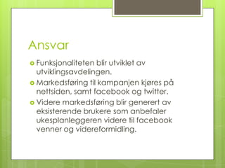 Ansvar
 Funksjonaliteten blir utviklet av
  utviklingsavdelingen.
 Markedsføring til kampanjen kjøres på
  nettsiden, samt facebook og twitter.
 Videre markedsføring blir generert av
  eksisterende brukere som anbefaler
  ukesplanleggeren videre til facebook
  venner og videreformidling.
 