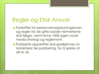 Regler og Etisk Ansvar
 Forskrifterfor personvernopplysningsloven
  og regler for de gitte sosiale nettverkene
  skal følges, samt rema 1000 egen sosial
  media strategi og reglement.
 Publiserte oppskrifter skal godkjennes av
  redaktører før publisering, for å sjekke at
  alt er ok.
 