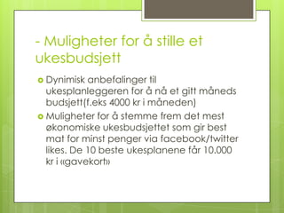 - Muligheter for å stille et
ukesbudsjett
 Dynimisk  anbefalinger til
  ukesplanleggeren for å nå et gitt måneds
  budsjett(f.eks 4000 kr i måneden)
 Muligheter for å stemme frem det mest
  økonomiske ukesbudsjettet som gir best
  mat for minst penger via facebook/twitter
  likes. De 10 beste ukesplanene får 10.000
  kr i «gavekort»
 
