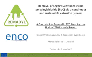 REMADYL project has received funding from the European Union’s Horizon 2020 research and innovation programme under Grant Agreement No 821136
Removal of Legacy Substances from
polyvinylchloride (PVC) via a continuous
and sustainable extrusion process
A Concrete Step Forward in PVC Recycling: the
Horizon2020 Remadyl Project
Online 15-16 June 2020
Marco de la Feld – ENCO srl
Global PVC Compounding & Production Cycle Forum
 