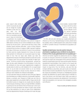 121030_RemaidesDFA:Rem2008          30/10/12       18:14     Page 85




                                                                                                                                              85



        pole. Jusqu'à cette année, le                                                                           de la Caraïbe. L'activité d'AMP
        centre ne pouvait pas pren-                                                                               en risque viral VIH va donc
        dre en charge les couples                                                                                     dans un premier temps
        infertiles ou bien des cou-                                                                                    pouvoir débuter à la fin
        ples     dont     l’un   des                                                                                    du second semestre
        membres était porteur du                                                                                        2012 puis sera étendue,
        VIH et ne souhaitant prendre                                                                                   courant 2013, aux co-
        aucun risque de transmission                                                                                infections VIH-VHB/VHC.
        au partenaire. Ces couples, après                                       Fin 2013, elle sera alors étendue aux couples présentant une
        avoir réalisé tout le bilan nécessaire à leur prise en charge en      infection au HTLV (virus T-lymphotropique humain, présent dans
        AMP, étaient orientés vers le Centre de Médecine de la Repro-         les Caraïbes, ndrl) Le CCMR proposera donc cette prise en charge
        duction du CHU de Cochin - Saint-Vincent-de-Paul, à Paris. Cette      en AMP en contexte viral pour l'ensemble de la population cari-
        situation posait certaines difficultés : outre le stress fréquent     béenne.
        occasionné par la prise en charge en AMP, s'ajoutait l'angoisse
        d'un séjour à Paris pour une durée de 15 jours à trois semaines.      Quelles seraient pour vous les autres mesures
        Au final, seuls les couples disposant d'un niveau de vie assez        prioritaires à appliquer pour améliorer la situation à
        élevé partaient en métropole car ils pouvaient payer leur loge-       Pointe-à-Pitre et plus généralement en Guadeloupe ?
        ment et leur frais de repas (plus élevés que dans les                 Informer de manière régulière les adolescents dans les collèges
        départements français d’Amérique) pendant la durée de la prise        et lycées en évoquant clairement la sexualité et ses pratiques
        en charge ou bien ceux qui avaient de la famille en région pari-      ainsi que les moyens de contraception et les outils de prévention
        sienne - de fait au courant de leur séropositivité - pouvant les      évitant la contamination par le VIH mais aussi les autres infections
        loger. De plus, après réalisation d'une fécondation in vitro (FIV),   sexuellement transmissibles. Il faut insister sur les risques des
        des embryons en trop sont assez régulièrement congelés et             infections sexuellement transmissibles et leurs séquelles à
        stockés dans le centre ou a été réalisée la FIV. Le couple devait     moyen et long terme. Pour les femmes, cela peut être des
        donc en cas de désir de second enfant ou en cas d'échec               trompes abîmées ou bouchées, avec par la suite une impossibi-
        (absence de grossesse ou fausse couche), retourner en métro-          lité de tomber enceinte naturellement. Pour les hommes, ce sont
        pole pour faire implanter les embryons décongelés.                    des risques de prostatites chroniques ou d'épididymite, pouvant
        Lors de la dernière visite de contrôle de notre centre par l'Agence   entraîner des altérations du sperme, allant jusqu'à l'infertilité. En
        de la biomédecine en 2008, la directrice, Emmanuelle Prada-Bor-       bref, il faut donner une information claire, nette, sans tabou et
        denave, a souhaité, avec l'équipe du CCMR, que soit mise en           répondre à toutes les questions des adolescents ! Concernant le
        place assez rapidement une activité d'AMP en risque viral VIH afin    reste de la population, je ne sais pas si les campagnes actuelles
        de faciliter la prise en charge de ces couples dans les départe-      sont efficaces !
        ments français d’Amérique. Grâce au Projet INTERREG CARAIBES
        IV, porté par le CHU de Pointe-à-Pitre et financé par l'union euro-                                Propos recueillis par Mathieu Brancourt
        péenne, les fonds permettant de mettre en place cette activité
        ont pu être attribués et ce, dans le cadre d'une collaboration
        entre les départements français d’amérique et le reste des pays
 