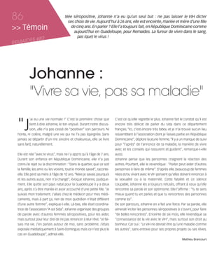 121030_RemaidesDFA:Rem2008           30/10/12       18:14      Page 86




     86                                    Née séropositive, Johanne n’a eu qu’un seul but : ne pas laisser le VIH dicter
                                            ses choix de vie. Aujourd’hui à 26 ans, elle est enceinte, mariée et mère d’une fille
     >> Témoin                                de cinq ans. En parler ? Elle l’a toujours fait, en République Dominicaine comme
                                               aujourd’hui en Guadeloupe, pour Remaides. La fureur de vivre dans le sang,
                                                 pas (que) le virus !
            ES #82
     REMAID




                Johanne :
                "Vivre sa vie, pas sa maladie"

        "J
                ’ai eu une vie normale !” C’est la première chose que           C’est ce qu’elle regrette le plus. Johanne fait le constat qu’il est
                tient à dire Johanne, le ton enjoué. Durant notre discus-       encore très délicat de parler du sida dans ce département
                sion, elle n’a pas cessé de “positiver” son parcours. Ni        français. “Ici, c’est encore très tabou et je n’ai trouvé aucun lieu
        honte, ni colère, malgré une vie qui ne l’a pas épargnée. Sans          ressemblant à l’association dont je faisais partie en République
        jamais se départir d’un rire sincère et chaleureux, elle se livre       Dominicaine”, déplore la jeune femme. “Il y a un manque de suivi
        sans fard, naturellement.                                               pour “l’après” de l’annonce de ta maladie, la manière de vivre
                                                                                avec et les conseils qui rassurent et guident”, remarque-t-elle
        Elle est née “avec le virus”, mais ne l’a appris qu’à l’âge de 7 ans.   aussi.
        Durant son enfance en République Dominicaine, elle n’a pas              Johanne pense que les personnes craignent la réaction des
        connu le rejet ou la discrimination : “Dans le quartier, que ce soit    autres. Pourtant, elle le revendique : “Parler peut aider d’autres
        la famille, les amis ou les voisins, tout le monde savait”, raconte-    personnes à faire de même”. D’après elle, beaucoup de femmes
        elle. Elle perd sa mère à l’âge de 12 ans. “Mais je savais pourquoi     nées et/ou vivant avec le VIH pensent qu’elles doivent renoncer à
        et les autres aussi, rien n’a changé”, évoque Johanne, pudique-         la sexualité ou à la maternité. Cette fatalité et ce silence
        ment. Elle quitte son pays natal pour la Guadeloupe il y a deux         coupable, Johanne les a toujours refusés, offrant à ceux qu’elle
        ans, après s’y être mariée et avoir accouché d’une petite fille. “Je    rencontre sa parole et son optimisme. Elle l’affirme : “Tu te sens
        suivais mon traitement. J’allais chez le médecin pour mes médi-         mieux quand tu en parles et que tu rencontres des personnes
        caments, mais à part ça, rien de mon quotidien n'était différent        comme toi”.
        d’une autre femme”, explique-t-elle. Là-bas, elle était coordina-       De son parcours, Johanne en a fait une force. Par sa parole, elle
        trice de l’association “A sol Sida”. Johanne organisait des groupes     aimerait inciter les personnes séropositives à s’ouvrir, pour faire
        de parole avec d’autres femmes séropositives, pour les aider,           “de belles rencontres”. Enceinte de six mois, elle revendique sa
        mais surtout pour leur dire de ne pas renoncer à leur rêve. “Je fai-    “connaissance de la vie avec le VIH”, mais surtout son droit au
        sais ma vie. J’en parlais autour de moi, sans problème. J’étais         bonheur. Car oui : “Le VIH ne devrait être qu’une maladie comme
        exposée médiatiquement à Saint-Domingue, mais ce n’est plus le          les autres”, sans entrave pour ses propres projets ou ses rêves.
        cas en Guadeloupe”, admet-elle.
                                                                                                                                 Mathieu Brancourt
 