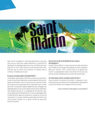 121030_RemaidesDFA:Rem2008            30/10/12       18:12     Page 16




     16




        façon de voir “européenne”. L’homosexualité existe ici, mais rares       Où en est-on de la dicibilité de son statut
        sont ceux qui osent être visibles. Néanmoins, il serait bien de          sérologique ?
        développer du dépistage rapide avec le bus de AIDES, près de la          Chaque cas est différent ! Certains peuvent en parler facilement
        boîte de nuit “Eros” (club réservé à la communauté homo, ndlr).          à leur famille, leur entourage, voire quelques fois à leur employeur.
        Peut-être que le premier jour, personne ne viendra, mais la              Mais pour d’autres, c’est le silence total et ils gardent leur
        confiance s’installera par la suite.                                     “secret”. La stigmatisation existe, mais elle est en recul par rap-
                                                                                 port aux années précédentes et aux autres îles avoisinantes.
        En quoi consiste AIDS FOUNDATION ?
        L’association existe depuis 1990. Elle s’occupe de la prévention,        Un rêve dans votre combat contre le VIH ?
        du soin et fournit des traitements à certains patients. Elle est com-    Pouvoir prendre ma retraite et en profiter ! Je plaisante. Je sou-
        posée de bénévoles, mais ne reçoit aucune subvention d’Etat.             haite avant tout que l’ignorance et la stigmatisation disparaissent
        Des collectes sont organisées par les volontaires pour récolter          et que le VIH devienne une maladie comme les autres.
        des fonds. L’association organise également des campagnes de
        dépistage gratuit (c’est souvent payant dans la partie hollandaise,                      Propos recueillis par Nadia Agape et Larissa Mathurin
        ndlr), plusieurs fois par an. La campagne de mars dernier a per-
        mis de tester près de 260 personnes. Lors de ces dépistages, AIDS
        FOUNDATION fait appel aux étudiants en médecine. Au sein de
        l’association, il y a quatre volontaires particulièrement actifs, mais
        nous pouvons compter sur un grand nombre de personnes
        durant nos actions.
 