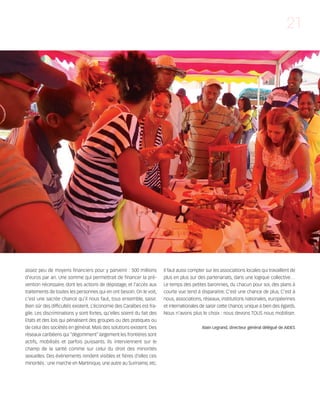 121030_RemaidesDFA:Rem2008           30/10/12      18:13      Page 21




                                                                                                                                               21




        assez peu de moyens financiers pour y parvenir : 500 millions          Il faut aussi compter sur les associations locales qui travaillent de
        d’euros par an. Une somme qui permettrait de financer la pré-          plus en plus sur des partenariats, dans une logique collective…
        vention nécessaire, dont les actions de dépistage, et l’accès aux      Le temps des petites baronnies, du chacun pour soi, des plans à
        traitements de toutes les personnes qui en ont besoin. On le voit,     courte vue tend à disparaitre. C’est une chance de plus. C’est à
        c’est une sacrée chance qu’il nous faut, tous ensemble, saisir.        nous, associations, réseaux, institutions nationales, européennes
        Bien sûr des difficultés existent. L’économie des Caraïbes est fra-    et internationales de saisir cette chance, unique à bien des égards.
        gile. Les discriminations y sont fortes, qu’elles soient du fait des   Nous n’avons plus le choix : nous devons TOUS nous mobiliser.
        Etats et des lois qui pénalisent des groupes ou des pratiques ou
        de celui des sociétés en général. Mais des solutions existent. Des                         Alain Legrand, directeur général délégué de AIDES
        réseaux caribéens qui “dégomment” largement les frontières sont
        actifs, mobilisés et parfois puissants. Ils interviennent sur le
        champ de la santé comme sur celui du droit des minorités
        sexuelles. Des événements rendent visibles et fières d’elles ces
        minorités : une marche en Martinique, une autre au Suriname, etc.
 