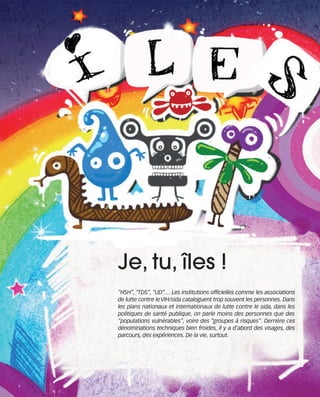 121030_RemaidesDFA:Rem2008   30/10/12   18:13   Page 23




                                          Je, tu, îles !
                                          “HSH”, “TDS”, “UD”… Les institutions officielles comme les associations
                                          de lutte contre le VIH/sida cataloguent trop souvent les personnes. Dans
                                          les plans nationaux et internationaux de lutte contre le sida, dans les
                                          politiques de santé publique, on parle moins des personnes que des
                                          “populations vulnérables”, voire des “groupes à risques”. Derrière ces
                                          dénominations techniques bien froides, il y a d’abord des visages, des
                                          parcours, des expériences. De la vie, surtout.
 