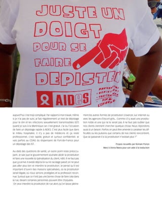 121030_RemaidesDFA:Rem2008             30/10/12       18:13      Page 26




        aujourd'hui c'est trop compliqué. Par rapport à mon travail, même          ment les autres formes de prostitution s'exercer, sur internet ou
        si je n'ai pas de suivi, je fais régulièrement un test de dépistage        avec les agences d'escort girls... Comme s'il y avait une prostitu-
        pour le VIH et les infections sexuellement transmissibles (IST)            tion noble et une qui ne le serait pas. Il ne faut pas oublier que
        quand je suis à la Martinique car c'est gratuit. J'ai eu l'occasion        nos clients viennent chercher quelque chose. Nous répondons
        de faire un dépistage rapide à AIDES. C'est plus facile que dans           aussi à un besoin. Parfois on peut être amenée à canaliser les dif-
        le milieu hospitalier, il n'y a pas de médecins et ça reste                ficultés ou les pulsions que certains de nos clients rencontrent.
        professionnel, c'est rapide, gratuit et surtout confidentiel. Je           Que se passerait-il si la prostitution n'existait plus ?”
        vais parfois au CDAG du dispensaire de Fort-de-France pour
        un dépistage des IST.                                                                                      Propos recueillis par Romain Porion
                                                                                                       Merci à Anna Maria pour son aide à la traduction
        Au-delà des questions de santé, un autre point reste préoccu-
        pant. Je sais que le gouvernement souhaite abolir la prostitution
        et faire une nouvelle loi (pénalisation du client, ndlr). Il ne faut pas
        que ça arrive. Il existe déjà la loi sur le racolage passif, on ne peut
        pas aller plus loin et interdire la prostitution. Je pense qu'il est
        important d'ouvrir des maisons spécialisées, où la prostitution
        serait légale, où nous serions protégées et la profession recon-
        nue. Surtout que ce n'est pas une bonne chose de faire cela dans
        la rue, devant certaines personnes pouvant être choquées.
         On veut interdire la prostitution de rue alors qu'on laisse pleine-
 