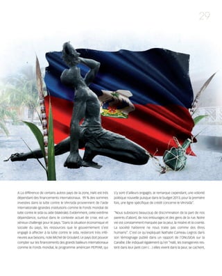 121030_RemaidesDFA:Rem2008          30/10/12       18:13     Page 29




                                                                                                                                             29




        A La différence de certains autres pays de la zone, Haïti est très    s’y sont d’ailleurs engagés. Je remarque cependant, une volonté
        dépendant des financements internationaux. 99 % des sommes            politique nouvelle puisque dans le budget 2013, pour la première
        investies dans la lutte contre le VIH/sida proviennent de l’aide      fois, une ligne spécifique de crédit concerne le VIH/sida”.
        internationale (grandes institutions comme le Fonds mondial de
        lutte contre le sida ou aide bilatérale). Evidemment, cette extrême   “Nous subissons beaucoup de discrimination de la part de nos
        dépendance, surtout dans le contexte actuel de crise, est un          parents d’abord, de nos entourages et des gens de la rue. Notre
        sérieux challenge pour le pays. “Dans la situation économique et      vie est constamment marquée par la peur, la misère et la crainte.
        sociale du pays, les ressources que le gouvernement s’est             La société haïtienne ne nous traite pas comme des êtres
        engagé à affecter à la lutte contre le sida, resteront très infé-     humains”. C’est ce qu’expliquait Nathalie Cameau Legros dans
        rieures aux besoins, note Michel de Groulard. Le pays doit pouvoir    son témoignage publié dans un rapport de l’ONUSIDA sur la
        compter sur les financements des grands bailleurs internationaux      Caraïbe. Elle indiquait également qu’en “Haïti, les transgenres res-
        comme le Fonds mondial, le programme américain PEPFAR, qui            tent dans leur petit coin (…) elles vivent dans la peur, se cachent,
 