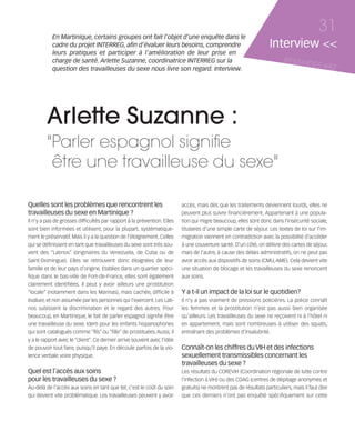 121030_RemaidesDFA:Rem2008            30/10/12       18:13     Page 31




                   En Martinique, certains groupes ont fait l’objet d’une enquête dans le
                                                                                                                                                  31
                   cadre du projet INTERREG, afin d’évaluer leurs besoins, comprendre                                      Interview <<
                   leurs pratiques et participer à l’amélioration de leur prise en
                   charge de santé. Arlette Suzanne, coordinatrice INTERREG sur la                                               REMAID
                   question des travailleuses du sexe nous livre son regard. Interview.
                                                                                                                                        ES          #82




                Arlette Suzanne :
                "Parler espagnol signifie
                 être une travailleuse du sexe"

        Quelles sont les problèmes que rencontrent les                           accès, mais dès que les traitements deviennent lourds, elles ne
        travailleuses du sexe en Martinique ?                                    peuvent plus suivre financièrement. Appartenant à une popula-
        Il n’y a pas de grosses difficultés par rapport à la prévention. Elles   tion qui migre beaucoup, elles sont donc dans l’insécurité sociale,
        sont bien informées et utilisent, pour la plupart, systématique-         titulaires d’une simple carte de séjour. Les textes de loi sur l’im-
        ment le préservatif. Mais il y a la question de l’éloignement. Celles    migration viennent en contradiction avec la possibilité d’accéder
        qui se définissent en tant que travailleuses du sexe sont très sou-      à une couverture santé. D’un côté, on délivre des cartes de séjour,
        vent des “Latinos” (originaires du Venezuela, de Cuba ou de              mais de l’autre, à cause des délais administratifs, on ne peut pas
        Saint-Domingue). Elles se retrouvent donc éloignées de leur              avoir accès aux dispositifs de soins (CMU, AME). Cela devient vite
        famille et de leur pays d’origine. Etablies dans un quartier spéci-      une situation de blocage et les travailleuses du sexe renoncent
        fique dans le bas-ville de Fort-de-France, elles sont également          aux soins.
        clairement identifiées. Il peut y avoir ailleurs une prostitution
        “locale” (notamment dans les Marinas), mais cachée, difficile à          Y a t-il un impact de la loi sur le quotidien?
        évaluer, et non assumée par les personnes qui l'exercent. Les Lati-      Il n’y a pas vraiment de pressions policières. La police connaît
        nos subissent la discrimination et le regard des autres. Pour            les femmes et la prostitution n’est pas aussi bien organisée
        beaucoup, en Martinique, le fait de parler espagnol signifie être        qu’ailleurs. Les travailleuses du sexe ne reçoivent ni à l’hôtel ni
        une travailleuse du sexe. Idem pour les enfants hispanophones            en appartement, mais sont nombreuses à utiliser des squats,
        qui sont catalogués comme “fils” ou “fille” de prostituées. Aussi, il    entraînant des problèmes d’insalubrité.
        y a le rapport avec le “client”. Ce dernier arrive souvent avec l’idée
        de pouvoir tout faire, puisqu’il paye. En découle parfois de la vio-     Connaît-on les chiffres du VIH et des infections
        lence verbale voire physique.                                            sexuellement transmissibles concernant les
                                                                                 travailleuses du sexe ?
        Quel est l’accès aux soins                                               Les résultats du COREVIH (Coordination régionale de lutte contre
        pour les travailleuses du sexe ?                                         l’infection à VIH) ou des CDAG (centres de dépitage anonymes et
        Au-delà de l’accès aux soins en tant que tel, c’est le coût du soin      gratuits) ne montrent pas de résultats particuliers, mais il faut dire
        qui devient vite problématique. Les travailleuses peuvent y avoir        que ces derniers n’ont pas enquêté spécifiquement sur cette
 