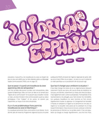 121030_RemaidesDFA:Rem2008           30/10/12       18:13     Page 32




     32




        population. Aujourd’hui, les travailleuses du sexe se dirigent de      publique (le PRAPS, émanant de l'Agence régionale de santé, ndlr)
        plus en plus vers AIDES pour se faire dépister, grâce au dépistage     qui est en train d’être mis en place , j’ai tenu à ce qu’il contienne
        rapide communautaire (TROD, voir en page 72).                          un volet spécifique sur la prostitution afin de pouvoir agir.


        Que se passe t-il quand une travailleuse du sexe                       Que faut-il changer pour améliorer la situation ?
        apprend qu’elle est séropositive ?                                     Il faut déjà changer les textes de loi ou réglementaires bloquant
        Une fois qu’elles découvrent qu’elles sont séropositives, elles        clairement l’accès aux soins, afin que la durée de résidence ne
        quittent la Martinique. Elles s’en vont car elles ne se sentent plus   soit plus une barrière, notamment au niveau des titres de séjour.
        “dignes de la communauté” et ne peuvent plus travailler. Il existe     Il faut également lutter contre la sérophobie, l’homophobie et les
        un rejet, une discrimination intra-communautaire quant au statut       représentations, les préjugés, pour faire évoluer les mentalités.
        sérologique. C’est “indigne” et les autres ne doivent pas              Les quelques travailleurs du sexe hommes se font encore
        l’apprendre, au risque d’une forte sérophobie.                         régulièrement insulter ou agresser. Un changement de mentalité
                                                                               s’impose, en adoptant un regard sur la personne et non plus un
        Il y a-t-il une problématique Trans parmi les                          regard sur la sexualité. Cela passe par du plaidoyer et un long
        travailleuses du sexe en Martinique ?                                  travail d'information. Il faut encore et encore continuer à informer
        Il y a quelques personnes Trans. Je les estime à une dizaine. Sur le   les personnes et informer sur ce qu’elles vivent. C’est une popu-
        dernier plan de travail du Programme régional d’accès à la santé       lation qui bouge et change régulièrement ; tous les trois mois,
 