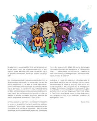 121030_RemaidesDFA:Rem2008            30/10/12        18:13      Page 37




                                                                                                                                                 37




        l'amalgame entre homosexualité et VIH, je suis homosexuel, cer-           rieures, des rencontres, des débats. Cela permet des échanges
        tains le savent. Ayant une corpulence assez mince et après                intéressants, cependant avec les tabous et la “méfiance de la
        quelques “yoyos” avec mon poids, je me suis déjà senti jugé. Si           rumeur”, il y a de la retenue parfois entre nous. Il y a encore du
        les gens me le demandaient, je dirais que je ne suis pas séropo-          travail à faire pour rapprocher les gens et leur permettre de déve-
        sitif. “                                                                  lopper un réseau de solidarité”.


        Bien vivre sa séropositivité n'est pas chose aisée. Bien vivre sa         Au-delà de ce réseau de solidarité, il est indispensable de
        séropositivité sur une petite île l'est encore moins. “On peut bien       sensibiliser la population avec des messages forts, d'actualités
        vivre sa séropositivité sur une petite île comme la Martinique, à         qui permettraient de mettre un terme aux idées reçues, aux
        partir du moment où on n'en parle pas et qu'on fréquente des              fausses croyances. “Il doit aussi y avoir plus de messages dans
        circuits, des réseaux. Il y a encore trois ans, je refusais de partici-   les médias, qui montrent que les personnes séropositives, grâce
        per à des activités proposées par les associations de lutte contre        aux traitements ne sont pas “dangereuses”. Ça on ne le sait pas
        le VIH. J'avais peur de l'étiquette qu'on pouvait me coller, ma           ici. C'est la raison pour laquelle je veux continuer à transmettre
        sexualité en découlait et je voulais la préserver. Mais pour bien         mes connaissances autour de moi, notamment l'importance du
        vivre sa séropositivité, selon moi il faut “vivre caché”."                dépistage. Pour savoir.”


        Le milieu associatif sur le territoire a favorisé les rencontres entre                                                        Romain Porion
        les personnes séropositives. Pourtant la parole n'est pas totale-
        ment libérée. “Depuis que je fréquente les associations de lutte
        contre le VIH, je me suis créé un autre réseau... une autre famille.
        Par exemple, Action Sida Martinique propose des activités exté-
 