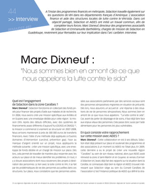 121030_RemaidesDFA:Rem2008                      30/10/12            18:13          Page 44




     44                                  A l'instar des programmes financés en métropole, Sidaction travaille également sur
                                           les questions de VIH dans les départements français d'Amérique. L'association
     >> Interview                             finance et aide des structures locales de lutte contre le VIH/sida. Dans cet
                                                objectif partagé, Sidaction et AIDES ont initié un travail commun, afin de
                                                  compléter leurs forces. Marc Dixneuf, directeur des programmes associatifs
            ES             #82
     REMAID                                     de Sidaction et Emmanuelle Barthélémy, chargée de mission de Sidaction en
                            Guadeloupe, reviennent pour Remaides sur leur implication dans l'arc caribéen. Interview.




                    Marc Dixneuf :
                    "Nous sommes bien en amont de ce que
                     nous appelons la lutte contre le sida"


        Quel est l’engagement                                                                              sées aux associations partenaires par des services sociaux sont
        de Sidaction dans la zone Caraïbes ?                                                               des personnes séropositives migrantes en situation de précarité.
        Marc Dixneuf : Sidaction fonctionne en collectant des fonds pri-                                   Dès lors, nous assurons un accueil et une réponse à des situa-
        vés pour financer des projets d'aide aux malades et de recherche.                                  tions de vie de personnes séropositives. Nous sommes bien en
        En 2004, nous avons créé une mission spécifique aux Antilles et                                    amont de ce que nous nous appelons : “La lutte contre le sida”.
        en Guyane avec une enveloppe dédiée pour cette région : la mis-                                    Car, avant de parler de dépistage et de soins, il faut déjà faire face
        sion DFA. Après des débuts difficiles, avec des systèmes de                                        aux enjeux vitaux des personnes. Cela passe donc aussi par l'aide
        financements assez différents d'aujourd'hui (DDASS et DRASS) (1),                                  alimentaire pour les personnes les plus vulnérables.
        la mission a commencé à vraiment se structurer en 2007-2008.
        Nous arrivons maintenant à près de 300 000 euros de transferts                                     En quoi consiste votre rapprochement
        financiers. Avec l'idée d'une méthode déjà appliquée à d'autres                                    sur cette mission avec AIDES ?
        domaines d'intervention (carcéral, prévention gay). Face au                                        Marc Dixneuf : Cette collaboration en est à ses débuts. Sidac-
        manque d'argent orienté sur un projet, nous appliquons la                                          tion était déjà présent sur place et soutenait des programmes et
        méthode suivante : créer une mission spécifique, avec une enve-                                    des associations à un moment où AIDES ne l'était plus. En 2009,
        loppe de fonds dédiée et un chargé de mission sur place. Dès                                       cette dernière a eu le projet de créer une nouvelle région
        lors, cela permet de travailler de manière plus resserrée avec les                                 “Caraïbes” au sein de son réseau national, alors que AIDES avait
        acteurs sur place et de mieux identifier les problèmes. En tout, il                                réinvesti la zone à Saint-Martin et en Guyane. Je venais d'arriver
        y a douze associations dont nous soutenons des projets à desti-                                    à Sidaction et j'avais déjà fait des rapports sur la situation dans la
        nation des personnes. Le lien avec la lutte contre le VIH, il se fait                              Caraïbe. Je connaissais déjà bien la région et AIDES trouvait inté-
        par les problématiques de vie des personnes accueillies dans ces                                   ressant que Sidaction siège au sein du Conseil Caraïbes de
        structures. Sur place, nous constatons que les personnes adres-                                    l'association (c’est l’instance politique de AIDES qui définit la stra-



        (1) Les Agences régionales de santé ont remplacé les anciennes DDASS (Direction départementale de l’action sanitaire et sociale) et DRASS (Direction régionale de l’action sanitaire et sociale).
 