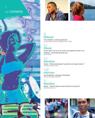 121030_RemDFA_EnglishCahier.qxp:Rem2008   30/10/12   20:00     Page II




     II
     >> Contents

     REMAID
            ES   #82                                                                    IV                                VI



                                                     III
                                                     Editorial
                                                     "The Caribbean, a unique opportunity"
                                                     by Alain Legrand, deputy managing director of AIDES



                                                     IV
                                                     Tribute
                                                     Human rights must be at the centre of the global HIV effort in the
                                                     Caribbean – Remembering Robert Carr
                                                     by John Waters



                                                     VI
                                                     Narrative
                                                     Yoanka : "What would happen if prostitution no longer existed ?"
                                                     Interview by Romain Porion



                                                     VIII
                                                     Interview
                                                     Two Perspectives : Being gay in Paramaribo
                                                     Interview by Mathieu Brancourt



                                                     X
                                                     Narrative
                                                     Marten : "I dared to speak out about HIV and I’m proud of it"
                                                     by Mathieu Brancourt




                                                                                      VIII                                X
 