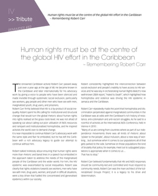 121030_RemDFA_EnglishCahier.qxp:Rem2008                   30/10/12        20:00    Page IV




     IV                                       Human rights must be at the centre of the global HIV effort in the Caribbean
     >> Tribute                                – Remembering Robert Carr


            ES #82
     REMAID




                 Human rights must be at the centre of
                 the global HIV effort in the Caribbean
                                                                                    – Remembering Robert Carr




        T
                he renowned Caribbean activist Robert Carr passed away            Robert consistently highlighted the interconnection between
                just over a year ago at the age of 48. He became known in         social exclusion and people’s inability to have access to HIV ser-
                the Caribbean and later internationally for his advocacy          vices and he was key in orchestrating Human Rights Watch’s now
        work by giving a voice to people who have been silenced and               well-known 2004 report, “Hated to Death”, which highlighted how
        made invisible through systematic social exclusion, particularly          homophobia and violence was driving the HIV epidemic in
        sex workers, gay people and other men who have sex with men,              Jamaica and the Caribbean.
        marginalized youth, drug users, and prisoners.
        Robert Carr firmly believed that HIV is a by-product of social ine-       Robert Carr repeatedly made the point that homophobia and dis-
        quality. Robert spent his life calling for institutional and structural   crimination perpetrated against marginalized communities in the
        change that would turn the global rhetoric about human rights             Caribbean was at odds with the Caribbean’s rich history of resis-
        into rights realised at the grass roots level. He was not afraid of       tance, anti-colonialism and anti-racism struggles. As he said to a
        speaking out about calling out poor utilisation of AIDS resources         roomful of activists at the International AIDS Conference, held in
        and rampant and institutionalised homophobia, and he inspired             Vienna in 2010 :
        activists the world over to demand change.                                “Many of us are coming from countries where as part of our inde-
        It is near impossible to continue Robert Carr’s advocacy work with        pendence movements there was all kinds of rhetoric about
        the same style and flair he embodied, but he has left the Carib-          ‘power to the people’, about inclusion, about a new way of wor-
        bean with a rich advocacy legacy to guide our attempt to                  king…but somehow when it comes to our populations all of that
        continue without him.                                                     gets parked to the side. Somehow on those populations the kind
                                                                                  of brutality that police, for example, meet out to subjugated popu-
        Robert talked tirelessly about ensuring that human rights were            lations is appropriate when it comes to us ...
        more than rhetoric and banal lines in a speech but embodied in            That has to stop.”
        the approach taken to address the needs of the marginalised
        people of the Caribbean and the wider world. For him, the HIV             Robert Carr believed fundamentally that HIV and AIDS responses
        epidemic was exacerbated by social inequalities. Robert saw               should be community-led and controlled and must respond to
        clearly that rights violations towards sex workers, men who have          community needs. Robert Carr was the main architect of the Vul-
        sex with men, drug users, women, and youth in difficult situations,       nerabilised Groups Project; it is a legacy to his drive and
        were a key driver that fuelled the concentrated and generalised           determination.
        epidemics within our society.
 